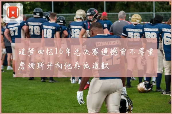 追梦回忆16年总决赛遗憾曾不尊重詹姆斯并向他真诚道歉