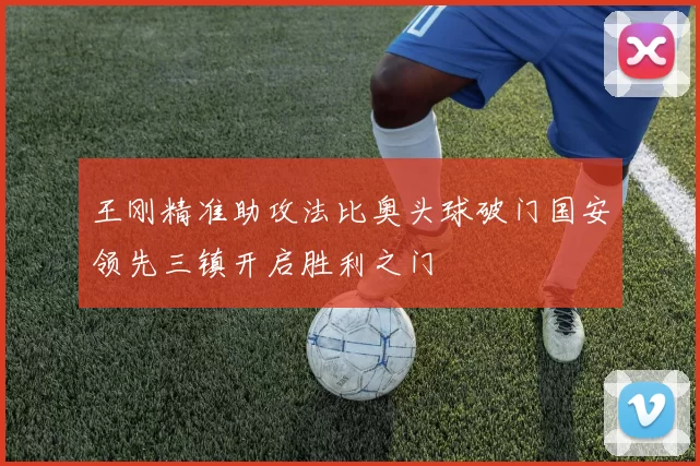 王刚精准助攻法比奥头球破门国安领先三镇开启胜利之门