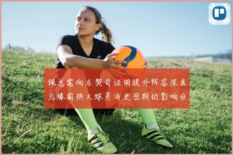 佩总需向东契奇证明提升阵容深度无缘前热火球员海史密斯的影响分析
