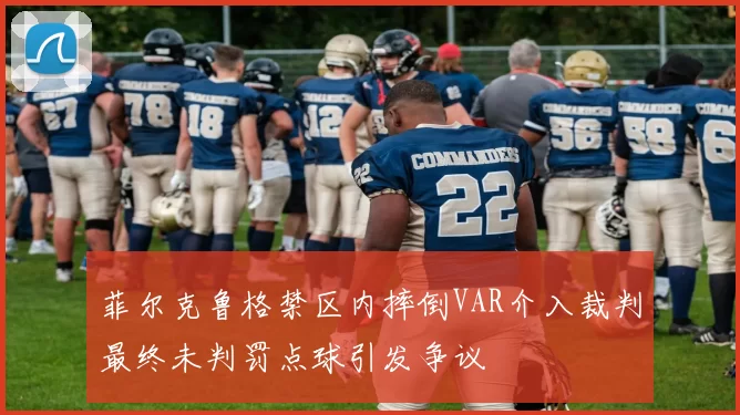 菲尔克鲁格禁区内摔倒VAR介入裁判最终未判罚点球引发争议