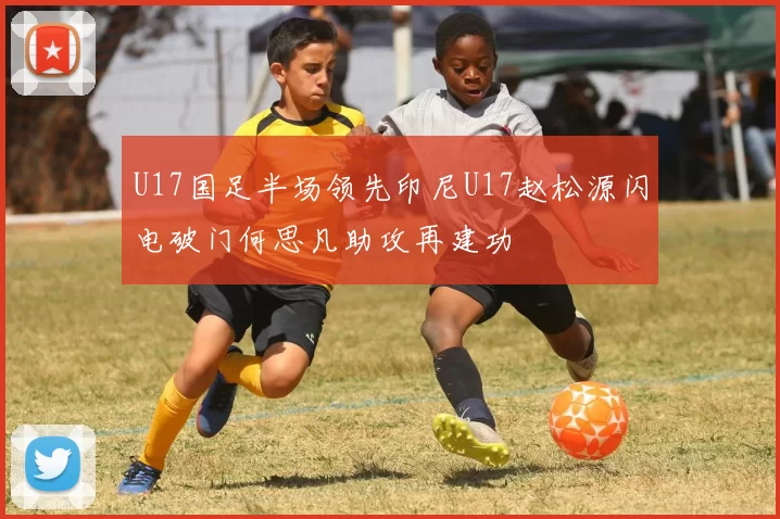 U17国足半场领先印尼U17赵松源闪电破门何思凡助攻再建功
