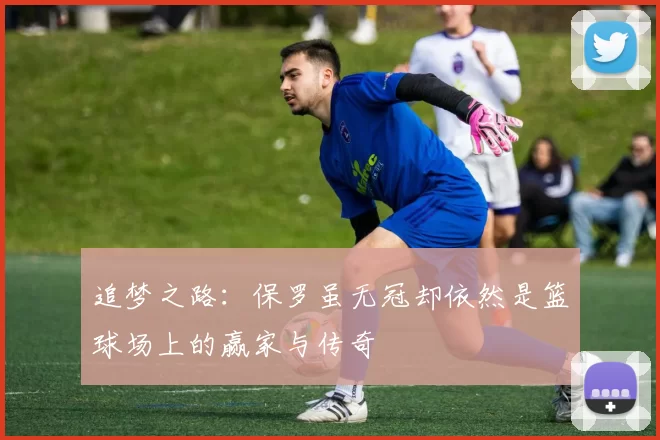 追梦之路：保罗虽无冠却依然是篮球场上的赢家与传奇