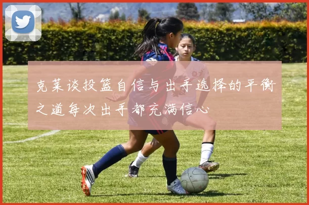 克莱谈投篮自信与出手选择的平衡之道每次出手都充满信心