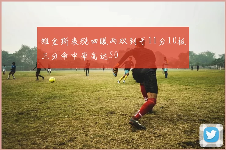 维金斯表现回暖两双到手11分10板三分命中率高达50