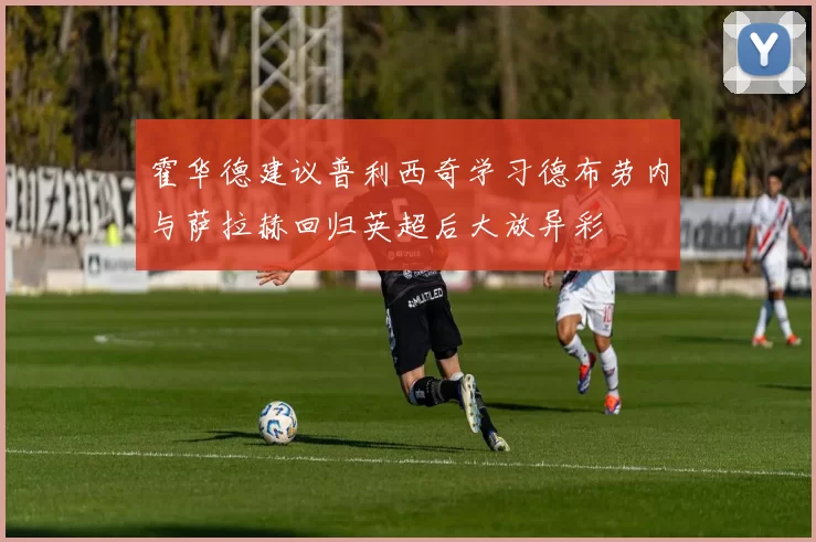 霍华德建议普利西奇学习德布劳内与萨拉赫回归英超后大放异彩