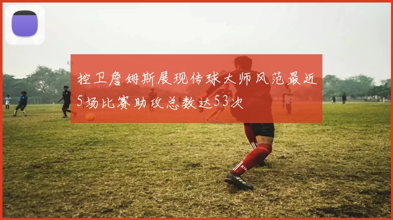 控卫詹姆斯展现传球大师风范最近5场比赛助攻总数达53次
