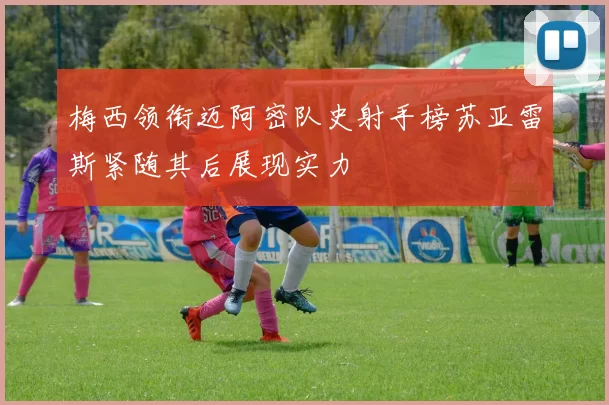 梅西领衔迈阿密队史射手榜苏亚雷斯紧随其后展现实力