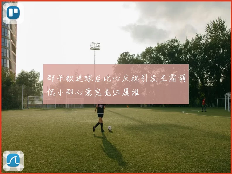 邵子钦进球后比心庆祝引发王霜调侃小邵心意究竟归属谁