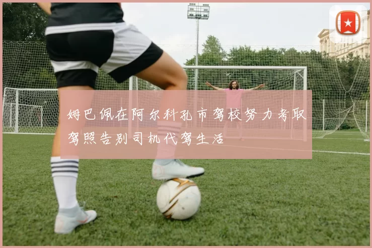 姆巴佩在阿尔科孔市驾校努力考取驾照告别司机代驾生活