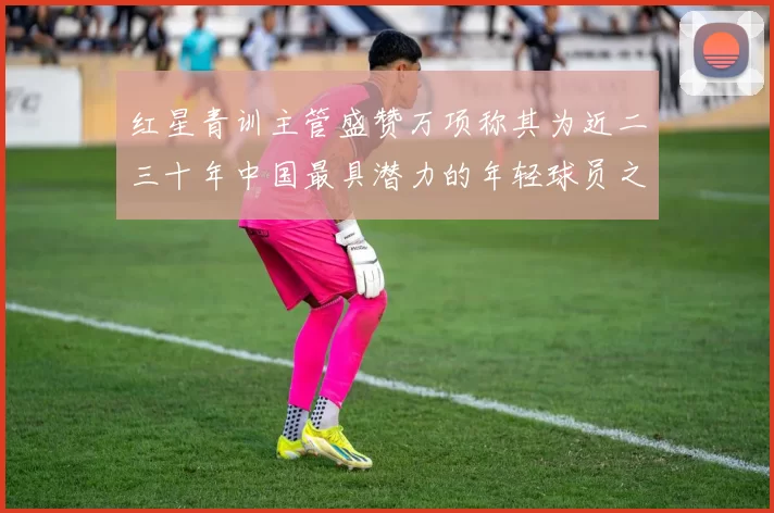 红星青训主管盛赞万项称其为近二三十年中国最具潜力的年轻球员之一