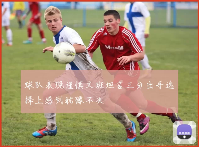 球队表现谨慎文班坦言三分出手选择上感到犹豫不决