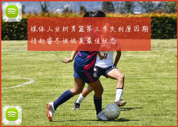 媒体人分析男篮第三节失利原因期待赵睿尽快恢复最佳状态