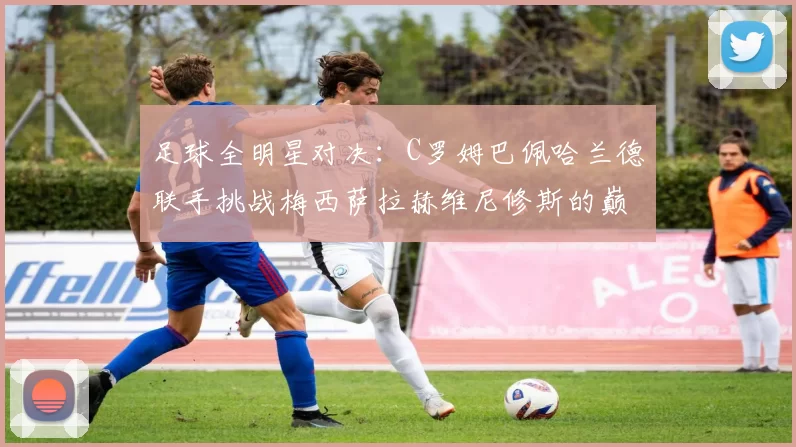 足球全明星对决：C罗姆巴佩哈兰德联手挑战梅西萨拉赫维尼修斯的巅峰之战