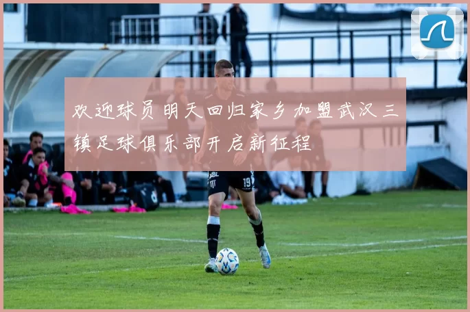 欢迎球员明天回归家乡加盟武汉三镇足球俱乐部开启新征程