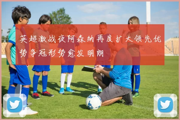 英超激战夜阿森纳再度扩大领先优势争冠形势愈发明朗