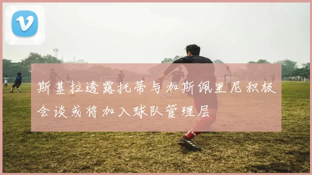 斯基拉透露托蒂与加斯佩里尼积极会谈或将加入球队管理层