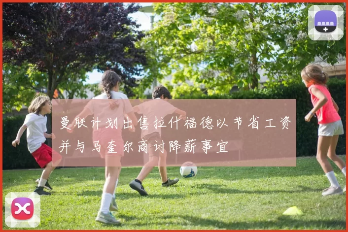 曼联计划出售拉什福德以节省工资并与马奎尔商讨降薪事宜