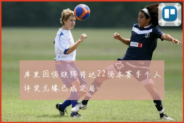 库里因伤缺阵将达22场本赛季个人评奖无缘已成定局